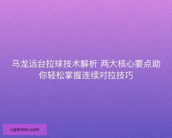 马龙远台拉球技术解析 两大核心要点助你轻松掌握连续对拉技巧