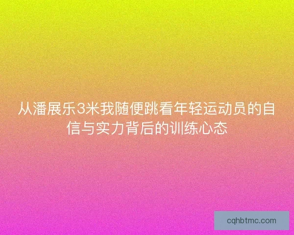 从潘展乐3米我随便跳看年轻运动员的自信与实力背后的训练心态 从潘展乐3米我随便跳看年轻运动员的自信与实力背后的训练心态