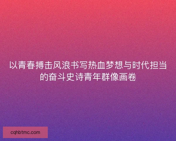 以青春搏击风浪书写热血梦想与时代担当的奋斗史诗青年群像画卷 以青春搏击风浪书写热血梦想与时代担当的奋斗史诗青年群像画卷