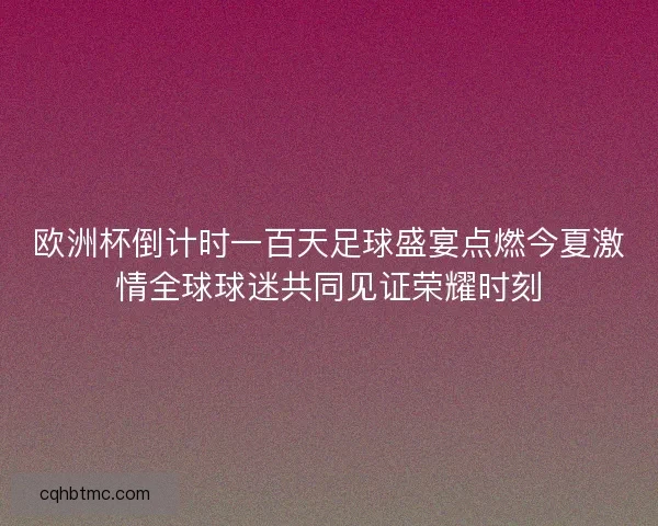 欧洲杯倒计时一百天足球盛宴点燃今夏激情全球球迷共同见证荣耀时刻