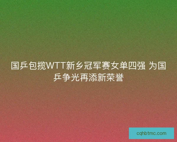 国乒包揽WTT新乡冠军赛女单四强 为国乒争光再添新荣誉