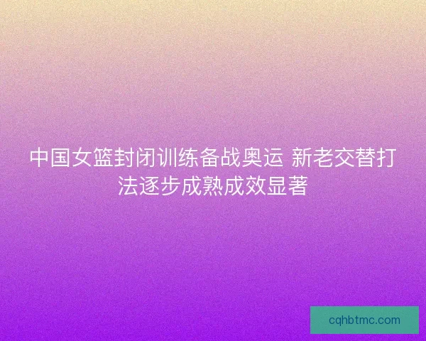 中国女篮封闭训练备战奥运 新老交替打法逐步成熟成效显著