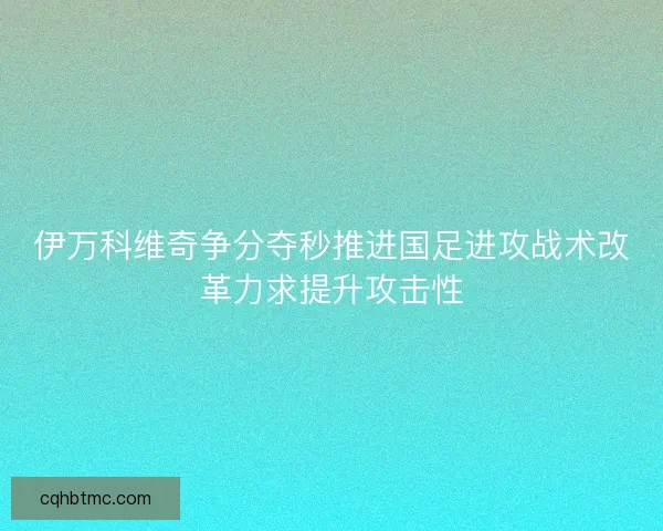 伊万科维奇争分夺秒推进国足进攻战术改革力求提升攻击性