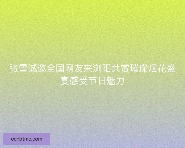张雪诚邀全国网友来浏阳共赏璀璨烟花盛宴感受节日魅力