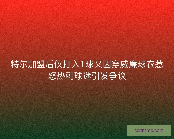 特尔加盟后仅打入1球又因穿威廉球衣惹怒热刺球迷引发争议 特尔加盟后仅打入1球又因穿威廉球衣惹怒热刺球迷引发争议