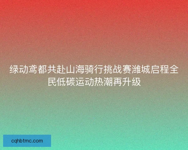 绿动鸢都共赴山海骑行挑战赛潍城启程全民低碳运动热潮再升级